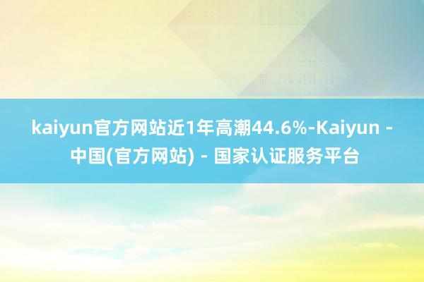 kaiyun官方网站近1年高潮44.6%-Kaiyun - 中国(官方网站) - 国家认证服务平台