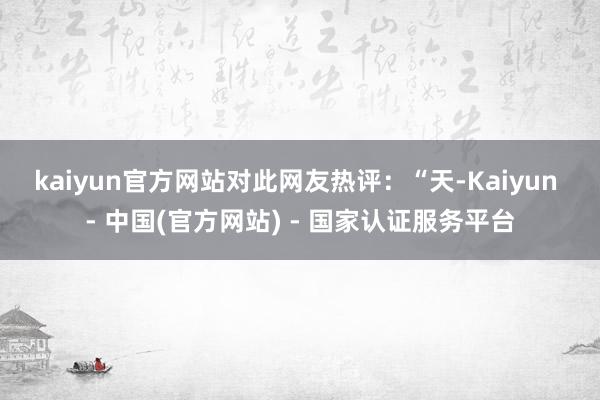 kaiyun官方网站　　对此网友热评：“天-Kaiyun - 中国(官方网站) - 国家认证服务平台
