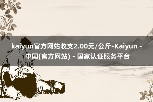 kaiyun官方网站收支2.00元/公斤-Kaiyun - 中国(官方网站) - 国家认证服务平台