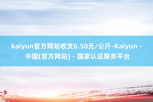 kaiyun官方网站收支6.50元/公斤-Kaiyun - 中国(官方网站) - 国家认证服务平台