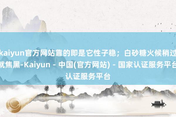 kaiyun官方网站靠的即是它性子稳；白砂糖火候稍过就焦黑-Kaiyun - 中国(官方网站) - 国家认证服务平台