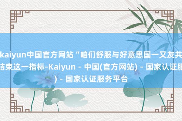 kaiyun中国官方网站“咱们舒服与好意思国一又友共同接力结束这一指标-Kaiyun - 中国(官方网站) - 国家认证服务平台