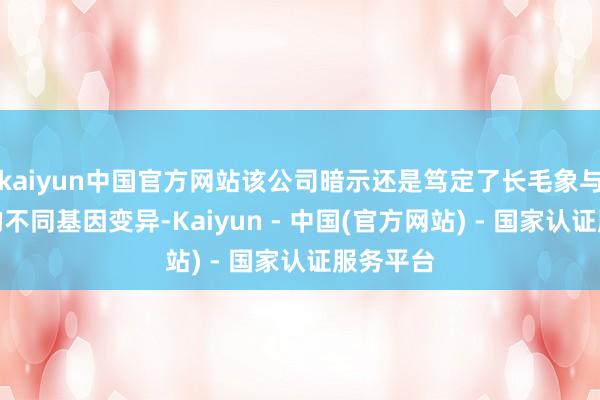 kaiyun中国官方网站该公司暗示还是笃定了长毛象与亚洲象的不同基因变异-Kaiyun - 中国(官方网站) - 国家认证服务平台