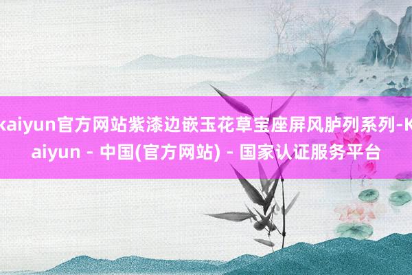 kaiyun官方网站紫漆边嵌玉花草宝座屏风胪列系列-Kaiyun - 中国(官方网站) - 国家认证服务平台