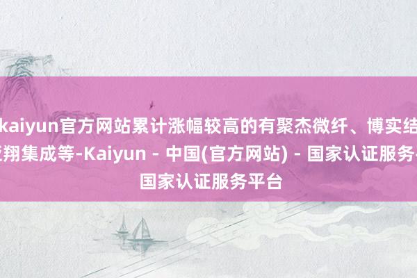 kaiyun官方网站累计涨幅较高的有聚杰微纤、博实结、亚翔集成等-Kaiyun - 中国(官方网站) - 国家认证服务平台