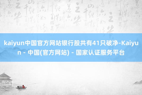kaiyun中国官方网站银行股共有41只破净-Kaiyun - 中国(官方网站) - 国家认证服务平台