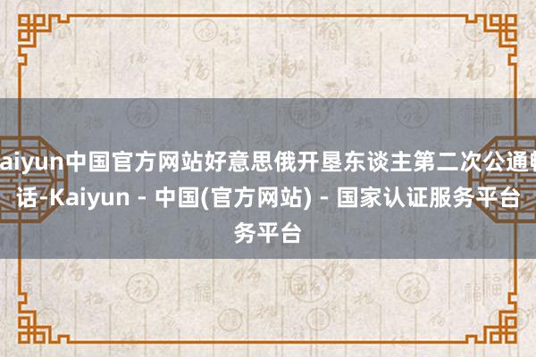 kaiyun中国官方网站好意思俄开垦东谈主第二次公通畅话-Kaiyun - 中国(官方网站) - 国家认证服务平台
