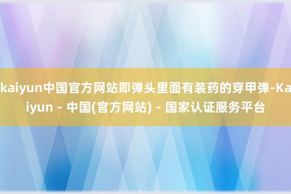 kaiyun中国官方网站即弹头里面有装药的穿甲弹-Kaiyun - 中国(官方网站) - 国家认证服务平台