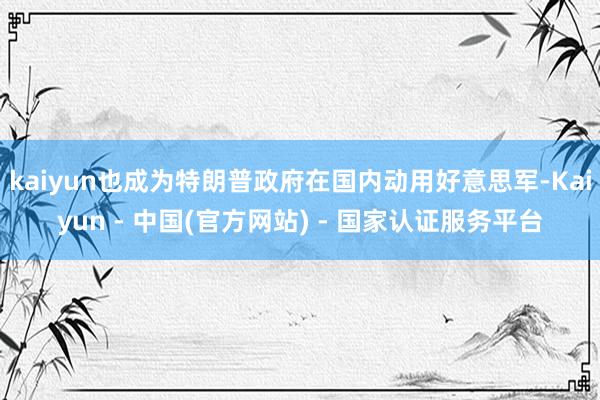 kaiyun也成为特朗普政府在国内动用好意思军-Kaiyun - 中国(官方网站) - 国家认证服务平台