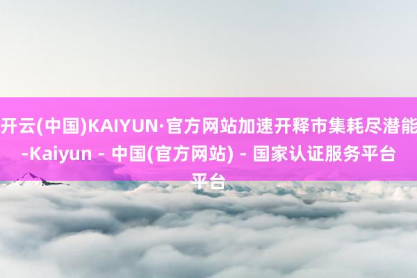 开云(中国)KAIYUN·官方网站加速开释市集耗尽潜能-Kaiyun - 中国(官方网站) - 国家认证服务平台