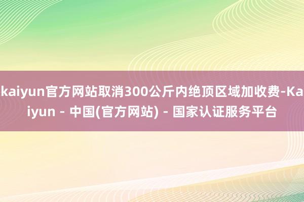 kaiyun官方网站取消300公斤内绝顶区域加收费-Kaiyun - 中国(官方网站) - 国家认证服务平台