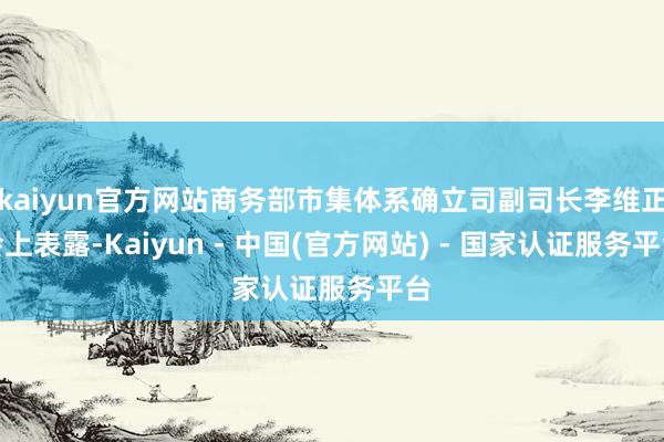 kaiyun官方网站商务部市集体系确立司副司长李维正会上表露-Kaiyun - 中国(官方网站) - 国家认证服务平台