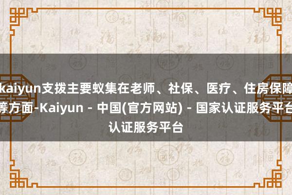 kaiyun支拨主要蚁集在老师、社保、医疗、住房保障等方面-Kaiyun - 中国(官方网站) - 国家认证服务平台