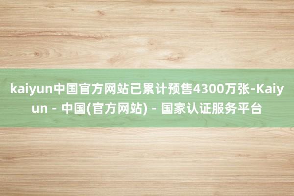 kaiyun中国官方网站已累计预售4300万张-Kaiyun - 中国(官方网站) - 国家认证服务平台