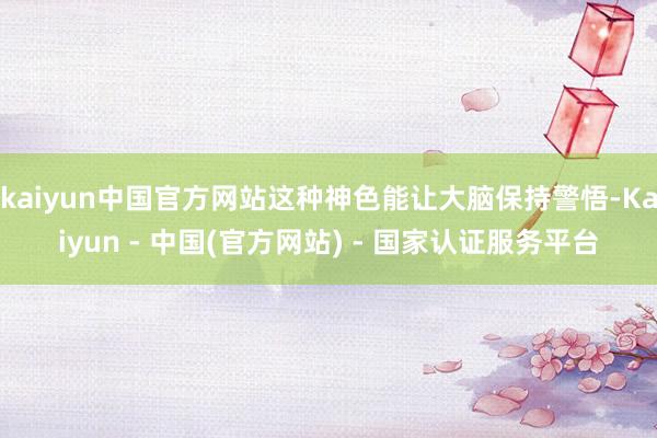 kaiyun中国官方网站这种神色能让大脑保持警悟-Kaiyun - 中国(官方网站) - 国家认证服务平台