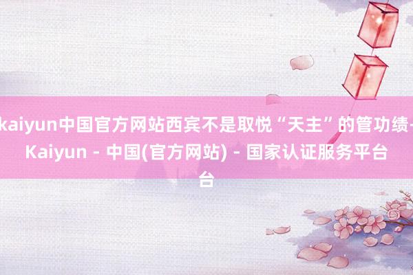 kaiyun中国官方网站西宾不是取悦“天主”的管功绩-Kaiyun - 中国(官方网站) - 国家认证服务平台