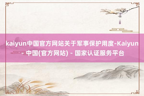 kaiyun中国官方网站　　关于军事保护用度-Kaiyun - 中国(官方网站) - 国家认证服务平台