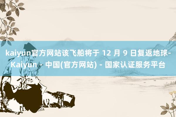 kaiyun官方网站该飞船将于 12 月 9 日复返地球-Kaiyun - 中国(官方网站) - 国家认证服务平台