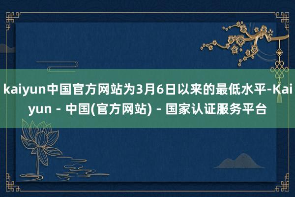 kaiyun中国官方网站为3月6日以来的最低水平-Kaiyun - 中国(官方网站) - 国家认证服务平台