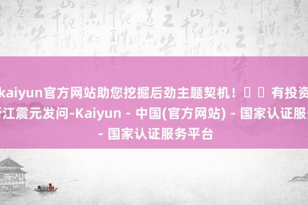 kaiyun官方网站助您挖掘后劲主题契机！		有投资者向浙江震元发问-Kaiyun - 中国(官方网站) - 国家认证服务平台