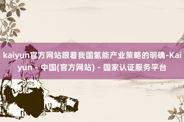 kaiyun官方网站跟着我国氢能产业策略的明确-Kaiyun - 中国(官方网站) - 国家认证服务平台