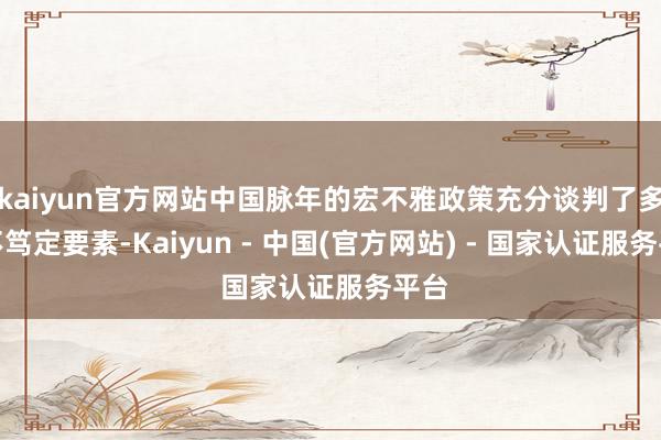 kaiyun官方网站中国脉年的宏不雅政策充分谈判了多样不笃定要素-Kaiyun - 中国(官方网站) - 国家认证服务平台