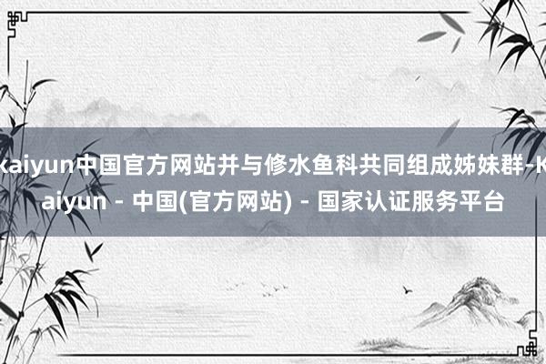 kaiyun中国官方网站并与修水鱼科共同组成姊妹群-Kaiyun - 中国(官方网站) - 国家认证服务平台