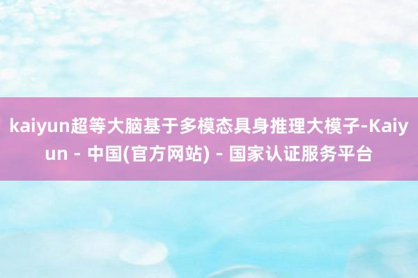 kaiyun超等大脑基于多模态具身推理大模子-Kaiyun - 中国(官方网站) - 国家认证服务平台
