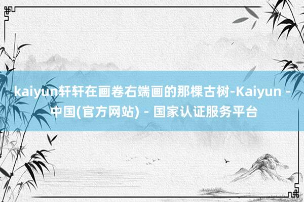 kaiyun轩轩在画卷右端画的那棵古树-Kaiyun - 中国(官方网站) - 国家认证服务平台