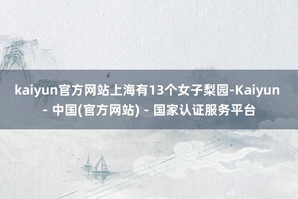 kaiyun官方网站上海有13个女子梨园-Kaiyun - 中国(官方网站) - 国家认证服务平台