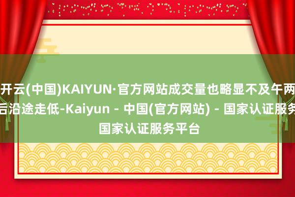 开云(中国)KAIYUN·官方网站成交量也略显不及午两点以后沿途走低-Kaiyun - 中国(官方网站) - 国家认证服务平台