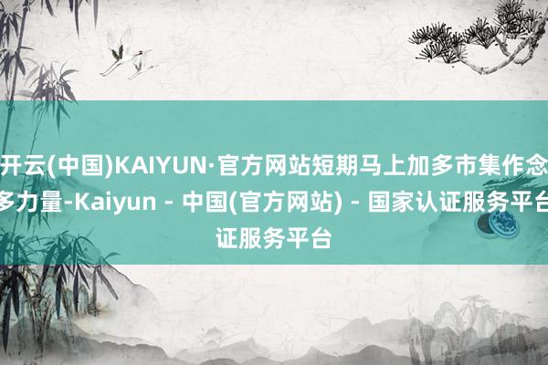开云(中国)KAIYUN·官方网站短期马上加多市集作念多力量-Kaiyun - 中国(官方网站) - 国家认证服务平台
