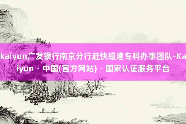 kaiyun广发银行南京分行赶快组建专科办事团队-Kaiyun - 中国(官方网站) - 国家认证服务平台