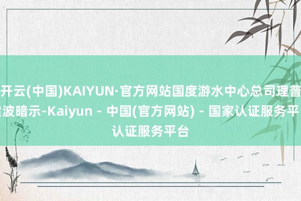 开云(中国)KAIYUN·官方网站国度游水中心总司理普建波暗示-Kaiyun - 中国(官方网站) - 国家认证服务平台