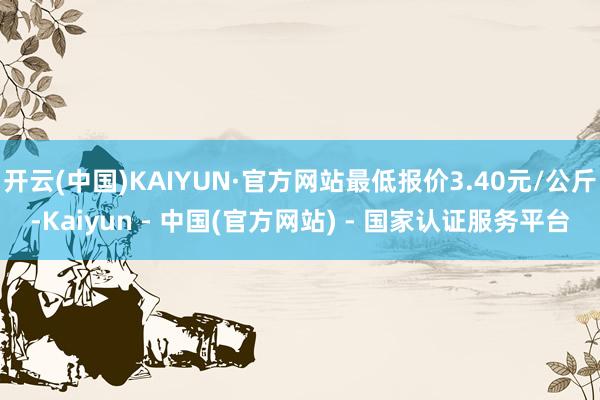 开云(中国)KAIYUN·官方网站最低报价3.40元/公斤-Kaiyun - 中国(官方网站) - 国家认证服务平台