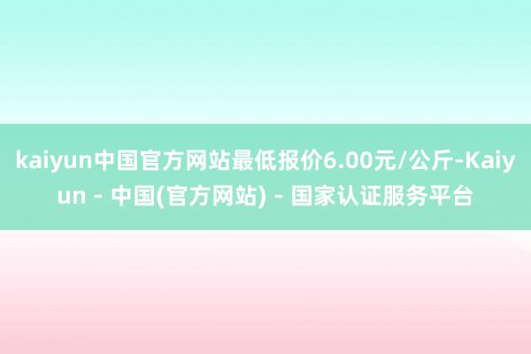 kaiyun中国官方网站最低报价6.00元/公斤-Kaiyun - 中国(官方网站) - 国家认证服务平台