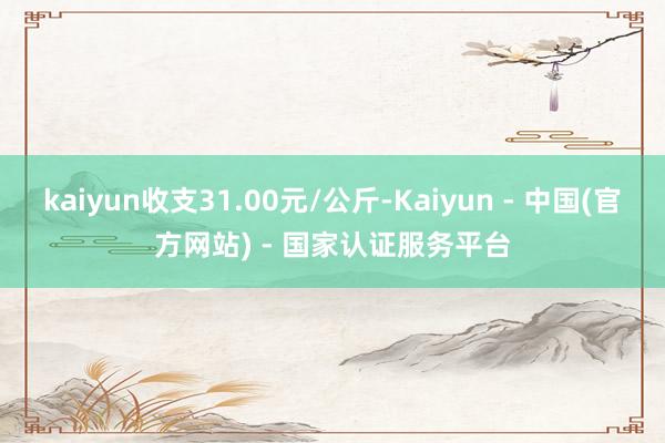kaiyun收支31.00元/公斤-Kaiyun - 中国(官方网站) - 国家认证服务平台