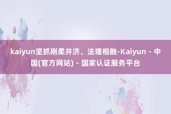 kaiyun坚抓刚柔并济、法理相融-Kaiyun - 中国(官方网站) - 国家认证服务平台