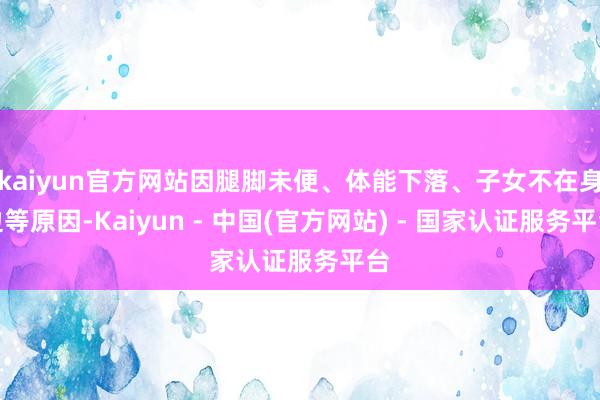 kaiyun官方网站因腿脚未便、体能下落、子女不在身边等原因-Kaiyun - 中国(官方网站) - 国家认证服务平台