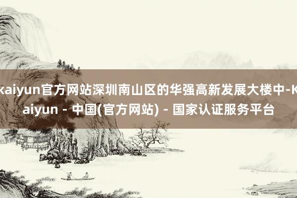 kaiyun官方网站深圳南山区的华强高新发展大楼中-Kaiyun - 中国(官方网站) - 国家认证服务平台