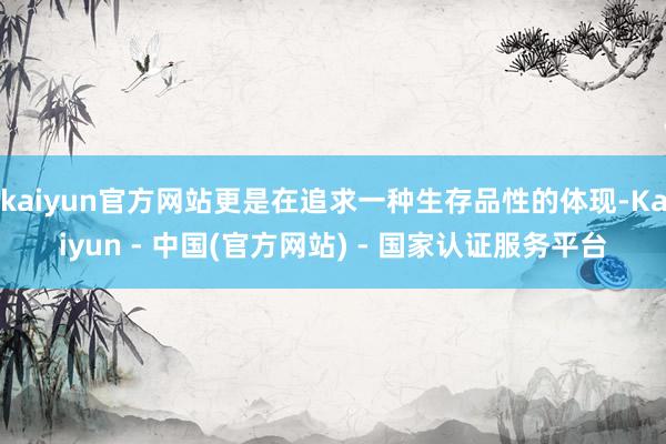 kaiyun官方网站更是在追求一种生存品性的体现-Kaiyun - 中国(官方网站) - 国家认证服务平台