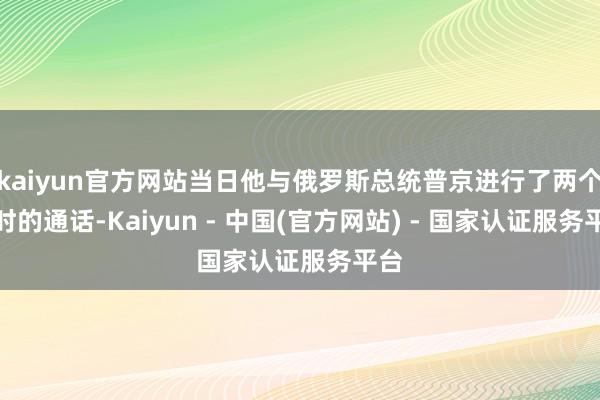 kaiyun官方网站当日他与俄罗斯总统普京进行了两个小时的通话-Kaiyun - 中国(官方网站) - 国家认证服务平台