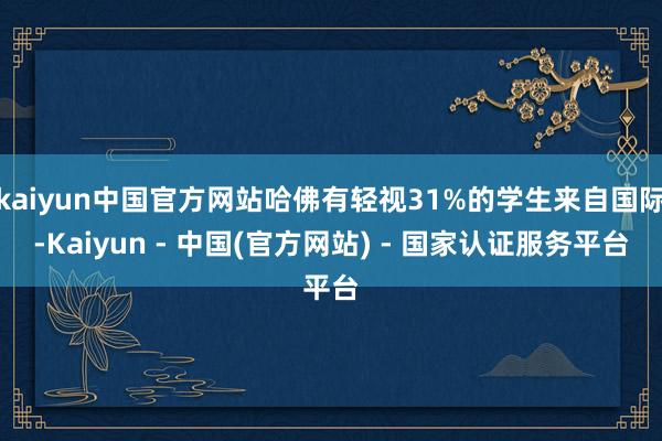 kaiyun中国官方网站哈佛有轻视31%的学生来自国际-Kaiyun - 中国(官方网站) - 国家认证服务平台