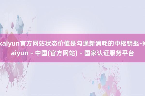 kaiyun官方网站状态价值是勾通新消耗的中枢钥匙-Kaiyun - 中国(官方网站) - 国家认证服务平台