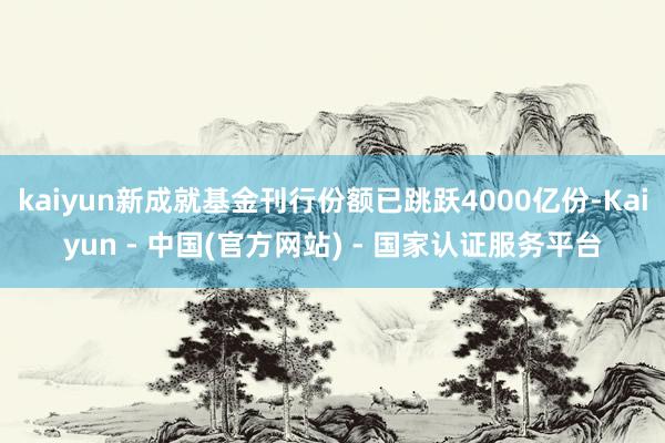 kaiyun新成就基金刊行份额已跳跃4000亿份-Kaiyun - 中国(官方网站) - 国家认证服务平台