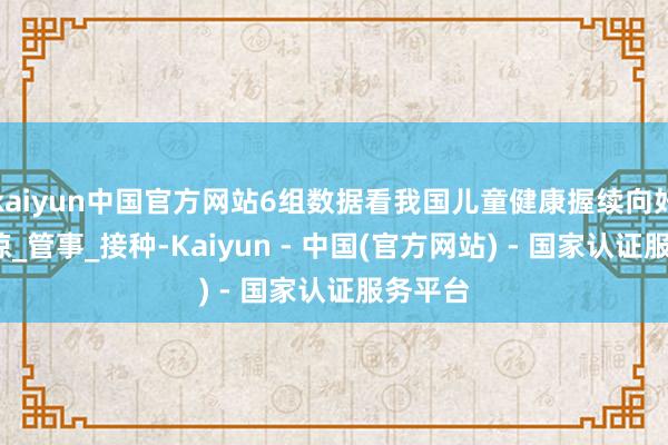 kaiyun中国官方网站6组数据看我国儿童健康握续向好_乔业琼_管事_接种-Kaiyun - 中国(官方网站) - 国家认证服务平台