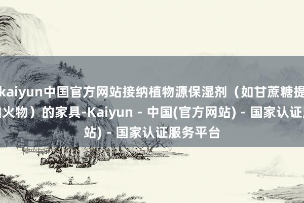 kaiyun中国官方网站接纳植物源保湿剂(如甘蔗糖提真金不怕火物)的家具-Kaiyun - 中国(官方网站) - 国家认证服务平台