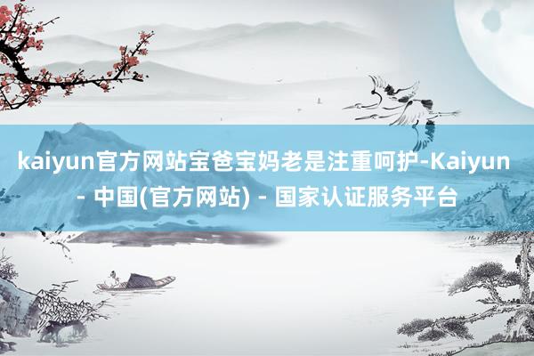 kaiyun官方网站宝爸宝妈老是注重呵护-Kaiyun - 中国(官方网站) - 国家认证服务平台