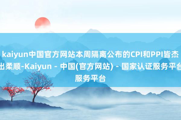kaiyun中国官方网站本周隔离公布的CPI和PPI皆杰出柔顺-Kaiyun - 中国(官方网站) - 国家认证服务平台
