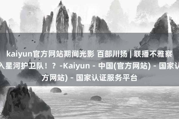kaiyun官方网站期间光影 百部川扬 | 联播不雅察｜上天，加入星河护卫队！？-Kaiyun - 中国(官方网站) - 国家认证服务平台